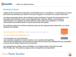 1-Web 2.0 y Redes Sociales


 Manifiesto Cluetrain
 Listado de 95 conclusiones ordenadas y presentadas como un manifiesto, o una llamada a la acción,
 para todas las empresas que operan en lo que se sugiere un mercado con nuevas conexiones.

 Las ideas expresadas dentro del manifiesto buscan examinar el impacto de Internet tanto en los
 mercados (consumidores) como en las organizaciones. Además, ambos, consumidores y
 organizaciones, son capaces de utilizar Internet y otras redes para establecer un nivel de
 comunicación que anteriormente no existía entre estos dos grupos.

 El manifiesto sugiere los cambios necesarios para que las organizaciones respondan a un nuevo
 ambiente de mercado.


 Las conclusiones en castellano – http://tremendo.com/cluetrain/

 Las conclusiones más destacadas son:

 -Los mercados son conversaciones.
 -Los mercados consisten en seres humanos, no en sectores demográficos.
 -Internet hace posible tener conversaciones entre seres humanos que simplemente eran imposibles
 en la era de los medios masivos de comunicación

 Las compañías que hablan como el charlatán, ya no logran captar la atención de nadie
 Elvis Presley dijo: "No podemos seguir juntos si sospechamos mutuamente”



Curso Redes Sociales
 