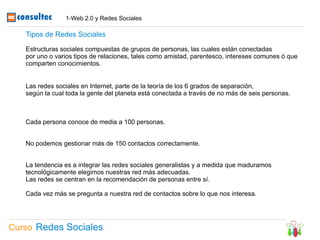 1-Web 2.0 y Redes Sociales

   Tipos de Redes Sociales

   Estructuras sociales compuestas de grupos de personas, las cuales están conectadas
   por uno o varios tipos de relaciones, tales como amistad, parentesco, intereses comunes ó que
   comparten conocimientos.


   Las redes sociales en Internet, parte de la teoría de los 6 grados de separación,
   según la cual toda la gente del planeta está conectada a través de no más de seis personas.



   Cada persona conoce de media a 100 personas.


   No podemos gestionar más de 150 contactos correctamente.


   La tendencia es a integrar las redes sociales generalistas y a medida que maduramos
   tecnológicamente elegimos nuestras red más adecuadas.
   Las redes se centran en la recomendación de personas entre sí.

   Cada vez más se pregunta a nuestra red de contactos sobre lo que nos interesa.




Curso Redes Sociales
 