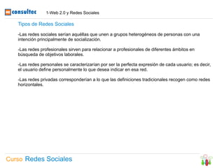 1-Web 2.0 y Redes Sociales

   Tipos de Redes Sociales

   -Las redes sociales serían aquéllas que unen a grupos heterogéneos de personas con una
   intención principalmente de socialización.

   -Las redes profesionales sirven para relacionar a profesionales de diferentes ámbitos en
   búsqueda de objetivos laborales.

   -Las redes personales se caracterizarían por ser la perfecta expresión de cada usuario; es decir,
   el usuario define personalmente lo que desea indicar en esa red.

   -Las redes privadas corresponderían a lo que las definiciones tradicionales recogen como redes
   horizontales.




Curso Redes Sociales
 
