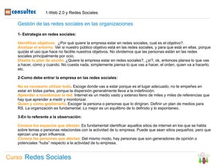 1-Web 2.0 y Redes Sociales

   Gestión de las redes sociales en las organizaciones

   1- Estrategia en redes sociales:

   Identificar objetivos. ¿Por qué quiere la empresa estar en redes sociales, cual es el objetivo?.
   Analizar el entorno. Ver si nuestro público objetivo está en las redes sociales, y para que está en ellas, porque
   quizás el uso que hace no facilite nuestros objetivos. No olvidemos que las personas están en las redes
   sociales principalmente por ocio.
   Diseña tu plan de acción. ¿Quiere la empresa estar en redes sociales?, ¿sí?, ok, entonces planea lo que vas
   a hacer, como y cuando. No cuesta nada, simplemente piensa lo que vas a hacer, el orden, quien va a hacerlo,
   etc.

   2-Como debe entrar la empresa en las redes sociales:

   No es necesario utilizar todo. Escoge donde vas a estar porque es el lugar adecuado, no te empeñes en
   estar en todas partes, porque la dispersión generalmente lleva a la indefinición.
   Aprender a monitorizar la red. Internet es un medio vasto y extenso lleno de miles y miles de referencias que
   hay que aprender a medir y monitorizar.
   Quien y como gestionarlo. Escoger la persona o personas que lo dirigiran. Definir un plan de medios para
   RS. La organización es fundamental. Lo mejor es un equilibrio de lo definido y lo espontaneo.

   3-En lo referente a la observación:

   Conoce los espacios que afectan. Es fundamental identificar aquellos sitios de internet en los que se habla
   sobre temas o personas relaciondas con la actividad de tu empresa. Puede que sean sitios pequeños, pero que
   ejerzan una gran influencia.
   Conoce las personas que afectan. Del mismo modo, hay personas que son generadores de opinión o
   potenciales “hubs” respecto a la actividad de tu empresa.


Curso Redes Sociales
 