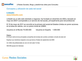 2-Redes Sociales, Blogs y plataformas útiles para Consultec

   Conceptos y utilización de cada red social

   Linkedin
   www.linkedin.com

   LinkedIn es un sitio web orientado a negocios, fue fundado en diciembre de 2002 y lanzado en
   mayo de 20031 (comparable a un servicio de red social), principalmente para red profesional.

   El 19 de mayo de 2011 se convirtió en la primera red social de Estados Unidos en poner acciones
   en la bolsa de valores, con un precio inicial de US$45.

   Usuarios en el Mundo 70.000.000                  Usuarios en España          1.000.000


   Datos:
   El 25 por ciento de las principales compañías de la bolsa de Londres contratan a través de esta red

   Duplicar sus miembros respecto a los que tenía a finales de septiembre de 2009

   Un millón de profesionales se une a la red cada 12 días

   500.000 grupos de intereses




Curso Redes Sociales
 