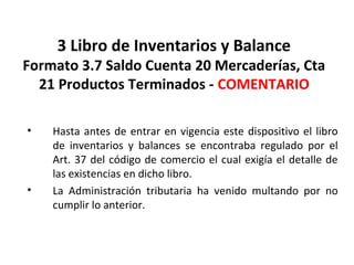 103
3 Libro de Inventarios y Balance
Formato 3.7 Saldo Cuenta 20 Mercaderías, Cta
21 Productos Terminados - COMENTARIO
• Hasta antes de entrar en vigencia este dispositivo el libro
de inventarios y balances se encontraba regulado por el
Art. 37 del código de comercio el cual exigía el detalle de
las existencias en dicho libro.
• La Administración tributaria ha venido multando por no
cumplir lo anterior.
 