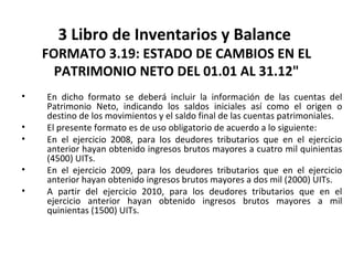 118
3 Libro de Inventarios y Balance
FORMATO 3.19: ESTADO DE CAMBIOS EN EL
PATRIMONIO NETO DEL 01.01 AL 31.12"
• En dicho formato se deberá incluir la información de las cuentas del
Patrimonio Neto, indicando los saldos iniciales así como el origen o
destino de los movimientos y el saldo final de las cuentas patrimoniales.
• El presente formato es de uso obligatorio de acuerdo a lo siguiente:
• En el ejercicio 2008, para los deudores tributarios que en el ejercicio
anterior hayan obtenido ingresos brutos mayores a cuatro mil quinientas
(4500) UITs.
• En el ejercicio 2009, para los deudores tributarios que en el ejercicio
anterior hayan obtenido ingresos brutos mayores a dos mil (2000) UITs.
• A partir del ejercicio 2010, para los deudores tributarios que en el
ejercicio anterior hayan obtenido ingresos brutos mayores a mil
quinientas (1500) UITs.
 