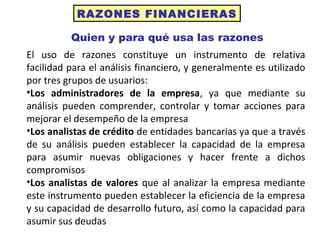 RAZONES FINANCIERAS
Quien y para qué usa las razones
El uso de razones constituye un instrumento de relativa
facilidad para el análisis financiero, y generalmente es utilizado
por tres grupos de usuarios:
•Los administradores de la empresa, ya que mediante su
análisis pueden comprender, controlar y tomar acciones para
mejorar el desempeño de la empresa
•Los analistas de crédito de entidades bancarias ya que a través
de su análisis pueden establecer la capacidad de la empresa
para asumir nuevas obligaciones y hacer frente a dichos
compromisos
•Los analistas de valores que al analizar la empresa mediante
este instrumento pueden establecer la eficiencia de la empresa
y su capacidad de desarrollo futuro, así como la capacidad para
asumir sus deudas
 