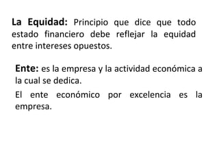 La Equidad: Principio que dice que todo
estado financiero debe reflejar la equidad
entre intereses opuestos.
Ente: es la empresa y la actividad económica a
la cual se dedica.
El ente económico por excelencia es la
empresa.
 