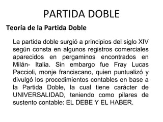 La partida doble surgió a principios del siglo XIV
según consta en algunos registros comerciales
aparecidos en pergaminos encontrados en
Milán- Italia. Sin embargo fue Fray Lucas
Paccioli, monje franciscano, quien puntualizó y
divulgó los procedimientos contables en base a
la Partida Doble, la cual tiene carácter de
UNIVERSALIDAD, teniendo como pilares de
sustento contable: EL DEBE Y EL HABER.
Teoría de la Partida Doble
PARTIDA DOBLE
 