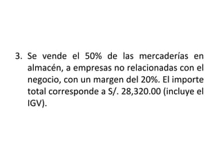 LIBRO DIARIO DE FORMATO SIMPLIFICADO:
EJEMPLO
3. Se vende el 50% de las mercaderías en
almacén, a empresas no relacionadas con el
negocio, con un margen del 20%. El importe
total corresponde a S/. 28,320.00 (incluye el
IGV).
 