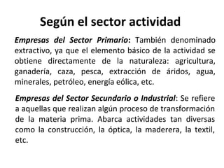 Según el sector actividad
Empresas del Sector Primario: También denominado
extractivo, ya que el elemento básico de la actividad se
obtiene directamente de la naturaleza: agricultura,
ganadería, caza, pesca, extracción de áridos, agua,
minerales, petróleo, energía eólica, etc.
Empresas del Sector Secundario o Industrial: Se refiere
a aquellas que realizan algún proceso de transformación
de la materia prima. Abarca actividades tan diversas
como la construcción, la óptica, la maderera, la textil,
etc.
 