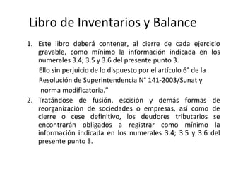 111
Libro de Inventarios y Balance
1. Este libro deberá contener, al cierre de cada ejercicio
gravable, como mínimo la información indicada en los
numerales 3.4; 3.5 y 3.6 del presente punto 3.
Ello sin perjuicio de lo dispuesto por el artículo 6° de la
Resolución de Superintendencia N° 141-2003/Sunat y
norma modificatoria.”
2. Tratándose de fusión, escisión y demás formas de
reorganización de sociedades o empresas, así como de
cierre o cese definitivo, los deudores tributarios se
encontrarán obligados a registrar como mínimo la
información indicada en los numerales 3.4; 3.5 y 3.6 del
presente punto 3.
 