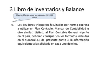 112
3 Libro de Inventarios y Balance
4. Los deudores tributarios facultados por norma expresa
a utilizar un Plan Contable, Manual de Contabilidad u
otro similar, distinto al Plan Contable General vigente
en el país, deberán consignar en los formatos incluidos
en el numeral 3.5 del presente punto 3, la información
equivalente a la solicitada en cada uno de ellos.
El punto 3 fue derogado por resolución 239 -2008
/Sunat
 