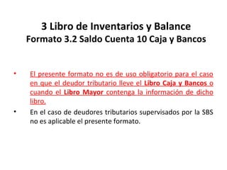 117
3 Libro de Inventarios y Balance
Formato 3.2 Saldo Cuenta 10 Caja y Bancos
• El presente formato no es de uso obligatorio para el caso
en que el deudor tributario lleve el Libro Caja y Bancos o
cuando el Libro Mayor contenga la información de dicho
libro.
• En el caso de deudores tributarios supervisados por la SBS
no es aplicable el presente formato.
 