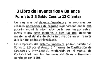119
3 Libro de Inventarios y Balance
Formato 3.3 Saldo Cuenta 12 Clientes
• Las empresas del sistema financiero y las empresas que
realicen operaciones de seguros supervisadas por la SBS
podrán resumir la información de las cuentas por cobrar
cuyos saldos sean menores a tres (3) UIT, debiendo
mantener el detalle de dicha información en un reporte
auxiliar que podrá ser legalizado.
• Las empresas del sistema financiero podrán sustituir el
Formato 3.3 por el Anexo 5 “Informe de Clasificación de
Deudores y Provisiones”, establecido en el Manual de
Contabilidad para las Empresas del Sistema Financiero
aprobado por la SBS.
 