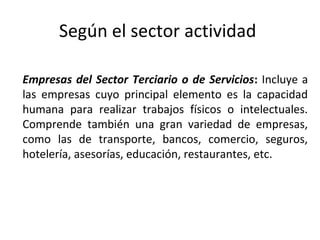 Según el sector actividad
Empresas del Sector Terciario o de Servicios: Incluye a
las empresas cuyo principal elemento es la capacidad
humana para realizar trabajos físicos o intelectuales.
Comprende también una gran variedad de empresas,
como las de transporte, bancos, comercio, seguros,
hotelería, asesorías, educación, restaurantes, etc.
 