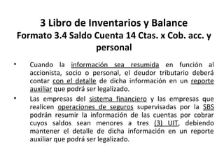 122
3 Libro de Inventarios y Balance
Formato 3.4 Saldo Cuenta 14 Ctas. x Cob. acc. y
personal
• Cuando la información sea resumida en función al
accionista, socio o personal, el deudor tributario deberá
contar con el detalle de dicha información en un reporte
auxiliar que podrá ser legalizado.
• Las empresas del sistema financiero y las empresas que
realicen operaciones de seguros supervisadas por la SBS
podrán resumir la información de las cuentas por cobrar
cuyos saldos sean menores a tres (3) UIT, debiendo
mantener el detalle de dicha información en un reporte
auxiliar que podrá ser legalizado.
 