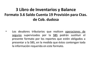 126
3 Libro de Inventarios y Balance
Formato 3.6 Saldo Cuenta 19 Provisión para Ctas.
de Cob. dudosa
• Los deudores tributarios que realicen operaciones de
seguros supervisados por la SBS podrán sustituir el
presente formato por los reportes que estén obligados a
presentar a la SBS, en la medida que éstos contengan toda
la información requerida en este formato.
 