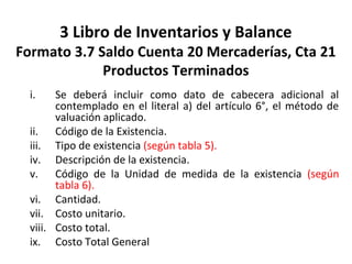 127
3 Libro de Inventarios y Balance
Formato 3.7 Saldo Cuenta 20 Mercaderías, Cta 21
Productos Terminados
i. Se deberá incluir como dato de cabecera adicional al
contemplado en el literal a) del artículo 6°, el método de
valuación aplicado.
ii. Código de la Existencia.
iii. Tipo de existencia (según tabla 5).
iv. Descripción de la existencia.
v. Código de la Unidad de medida de la existencia (según
tabla 6).
vi. Cantidad.
vii. Costo unitario.
viii. Costo total.
ix. Costo Total General
 
