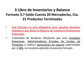 128
3 Libro de Inventarios y Balance
Formato 3.7 Saldo Cuenta 20 Mercaderías, Cta.
21 Productos Terminados
• Este formato no será obligatorio para aquellos deudores
tributarios que lleven el Registro de Inventario Permanente
Valorizado.
• Tratándose de deudores tributarios que sean entidades
financieras, Administradoras Privadas de Fondos de
Pensiones o realicen operaciones de seguros supervisadas
por la SBS, no resultará aplicable el presente formato.
 