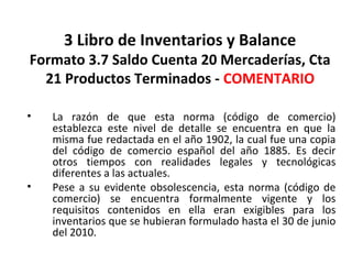 131
3 Libro de Inventarios y Balance
Formato 3.7 Saldo Cuenta 20 Mercaderías, Cta
21 Productos Terminados - COMENTARIO
• La razón de que esta norma (código de comercio)
establezca este nivel de detalle se encuentra en que la
misma fue redactada en el año 1902, la cual fue una copia
del código de comercio español del año 1885. Es decir
otros tiempos con realidades legales y tecnológicas
diferentes a las actuales.
• Pese a su evidente obsolescencia, esta norma (código de
comercio) se encuentra formalmente vigente y los
requisitos contenidos en ella eran exigibles para los
inventarios que se hubieran formulado hasta el 30 de junio
del 2010.
 