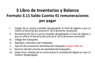 134
3 Libro de Inventarios y Balance
Formato 3.11 Saldo Cuenta 41 remuneraciones
por pagar
i. Código de la cuenta contable desagregado al nivel de dígitos a que se
refiere el literal b) del artículo 6° de la presente resolución.
ii. Denominación de la cuenta contable desagregada al nivel de dígitos a
que se refiere el literal b) del artículo 6° de la presente resolución.
iii. Código del trabajador.
iv. Apellidos y Nombres del trabajador.
v. Tipo de documento de identidad del trabajador (según tabla 2).
vi. Número del documento de identidad del trabajador.
vii. Saldo final y detalle de la cuenta hasta la cantidad de dígitos en que se
hubiere desagregado.
 
