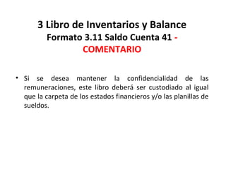 135
3 Libro de Inventarios y Balance
Formato 3.11 Saldo Cuenta 41 -
COMENTARIO
• Si se desea mantener la confidencialidad de las
remuneraciones, este libro deberá ser custodiado al igual
que la carpeta de los estados financieros y/o las planillas de
sueldos.
 