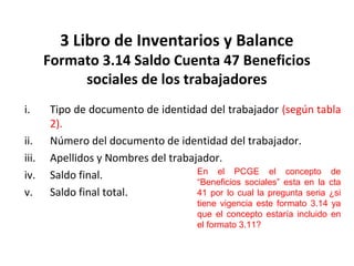 139
3 Libro de Inventarios y Balance
Formato 3.14 Saldo Cuenta 47 Beneficios
sociales de los trabajadores
i. Tipo de documento de identidad del trabajador (según tabla
2).
ii. Número del documento de identidad del trabajador.
iii. Apellidos y Nombres del trabajador.
iv. Saldo final.
v. Saldo final total.
En el PCGE el concepto de
“Beneficios sociales” esta en la cta
41 por lo cual la pregunta seria ¿si
tiene vigencia este formato 3.14 ya
que el concepto estaría incluido en
el formato 3.11?
 