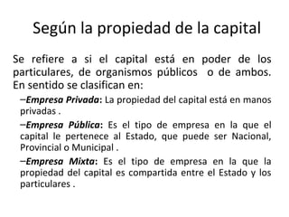 Según la propiedad de la capital
Se refiere a si el capital está en poder de los
particulares, de organismos públicos o de ambos.
En sentido se clasifican en:
–Empresa Privada: La propiedad del capital está en manos
privadas .
–Empresa Pública: Es el tipo de empresa en la que el
capital le pertenece al Estado, que puede ser Nacional,
Provincial o Municipal .
–Empresa Mixta: Es el tipo de empresa en la que la
propiedad del capital es compartida entre el Estado y los
particulares .
 