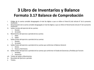 143
3 Libro de Inventarios y Balance
Formato 3.17 Balance de Comprobación
i. Código de la cuenta contable desagregado al nivel de dígitos a que se refiere el literal b) del artículo 6° de la presente
resolución.
ii. Denominación de la cuenta contable desagregada al nivel de dígitos a que se refiere el literal b) del artículo 6° de la presente
resolución.
iii. Saldos iniciales del ejercicio de las cuentas:
i. Deudor.
ii. Acreedor.
iv. Movimientos del ejercicio o período de las cuentas:
i. Debe.
ii. Haber.
v. Saldos finales del ejercicio o período de las cuentas:
i. Deudor.
ii. Acreedor.
vi. Saldos finales del ejercicio o período de las cuentas que conforman el Balance General:
i. Activo.
ii. Pasivo y Patrimonio.
vii. Saldos finales del ejercicio o período de las cuentas que conforman el Estado de Ganancias y Perdidas por función:
i. Pérdidas.
ii. Ganancias.
viii. Totales de Saldos y Movimientos.
ix. Resultado del Ejercicio o período.
x. Totales.
 