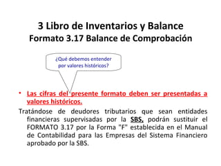 144
3 Libro de Inventarios y Balance
Formato 3.17 Balance de Comprobación
• Las cifras del presente formato deben ser presentadas a
valores históricos.
Tratándose de deudores tributarios que sean entidades
financieras supervisadas por la SBS, podrán sustituir el
FORMATO 3.17 por la Forma "F" establecida en el Manual
de Contabilidad para las Empresas del Sistema Financiero
aprobado por la SBS.
¿Qué debemos entender
por valores históricos?
 