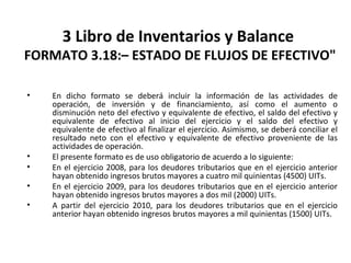 146
3 Libro de Inventarios y Balance
FORMATO 3.18:– ESTADO DE FLUJOS DE EFECTIVO"
• En dicho formato se deberá incluir la información de las actividades de
operación, de inversión y de financiamiento, así como el aumento o
disminución neto del efectivo y equivalente de efectivo, el saldo del efectivo y
equivalente de efectivo al inicio del ejercicio y el saldo del efectivo y
equivalente de efectivo al finalizar el ejercicio. Asimismo, se deberá conciliar el
resultado neto con el efectivo y equivalente de efectivo proveniente de las
actividades de operación.
• El presente formato es de uso obligatorio de acuerdo a lo siguiente:
• En el ejercicio 2008, para los deudores tributarios que en el ejercicio anterior
hayan obtenido ingresos brutos mayores a cuatro mil quinientas (4500) UITs.
• En el ejercicio 2009, para los deudores tributarios que en el ejercicio anterior
hayan obtenido ingresos brutos mayores a dos mil (2000) UITs.
• A partir del ejercicio 2010, para los deudores tributarios que en el ejercicio
anterior hayan obtenido ingresos brutos mayores a mil quinientas (1500) UITs.
 
