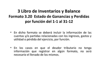 148
3 Libro de Inventarios y Balance
Formato 3.20 Estado de Ganancias y Perdidas
por función del 1-1 al 31-12
• En dicho formato se deberá incluir la información de las
cuentas y/o partidas relacionadas con los ingresos, gastos y
utilidad o pérdida del ejercicio, por función.
• En los casos en que el deudor tributario no tenga
información que registrar en algún formato, no será
necesario el llenado de los mismos.
 