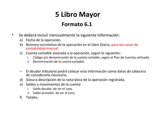 149
5 Libro Mayor
Formato 6.1
• Se deberá incluir mensualmente la siguiente información:
a) Fecha de la operación.
b) Número correlativo de la operación en el Libro Diario, para los casos de
contabilidad manual.
c) Cuenta contable asociada a la operación, según lo siguiente:
i. Código y/o denominación de la cuenta contable, según el Plan de Cuentas utilizado.
ii. Denominación de la cuenta contable.
– El deudor tributario podrá colocar esta información como datos de cabecera
de considerarlo necesario.
d) Glosa o descripción de la naturaleza de la operación registrada.
e) Saldos y movimientos de la cuenta:
i. Saldo deudor, de ser el caso.
ii. Saldo acreedor, de ser el caso.
f) Totales.
 