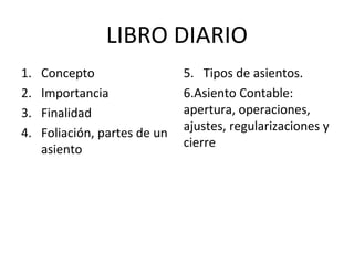 LIBRO DIARIO
1. Concepto
2. Importancia
3. Finalidad
4. Foliación, partes de un
asiento
5. Tipos de asientos.
6.Asiento Contable:
apertura, operaciones,
ajustes, regularizaciones y
cierre
 