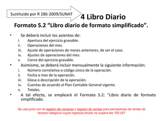 152
4 Libro Diario
Formato 5.2 “Libro diario de formato simplificado”.
• Se deberá incluir los asientos de:
i. Apertura del ejercicio gravable.
ii. Operaciones del mes.
iii. Ajuste de operaciones de meses anteriores, de ser el caso.
iv. Ajustes de operaciones del mes.
v. Cierre del ejercicio gravable.
• Asimismo, se deberá incluir mensualmente la siguiente información:
i. Número correlativo o código único de la operación.
ii. Fecha o mes de la operación.
iii. Glosa o descripción de la operación.
iv. Cuentas de acuerdo al Plan Contable General vigente.
v. Totales.
• A tal efecto, se empleará el Formato 5.2: “Libro diario de formato
simplificado.
Se usa junto con el registro de compras y registro de ventas para perceptores de rentas de
tercera categoría cuyos ingresos brutos no supere las 150 UIT
Sustituido por R 286-2009/SUNAT
 