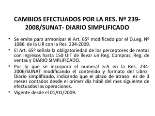 153
CAMBIOS EFECTUADOS POR LA RES. Nº 239-
2008/SUNAT- DIARIO SIMPLIFICADO
• Se emite para armonizar el Art. 65º modificado por el D.Leg. Nº
1086 de la LIR con la Res. 234-2009.
• El Art. 65º señala la obligatoriedad de los perceptores de rentas
con ingresos hasta 150 UIT de llevar un Reg. Compras, Reg. de
ventas y DIARIO SIMPLIFICADO.
• Por lo que se incorpora el numeral 5-A en la Res. 234-
2006/SUNAT modificando el contenido y formato del Libro
Diario simplificado, indicando que el plazo de atraso es de 3
meses contados desde el primer día hábil del mes siguiente de
efectuadas las operaciones.
• Vigente desde el 01/01/2009.
 