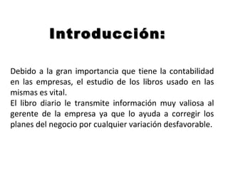 Debido a la gran importancia que tiene la contabilidad
en las empresas, el estudio de los libros usado en las
mismas es vital.
El libro diario le transmite información muy valiosa al
gerente de la empresa ya que lo ayuda a corregir los
planes del negocio por cualquier variación desfavorable.
Introducción:Introducción:
 