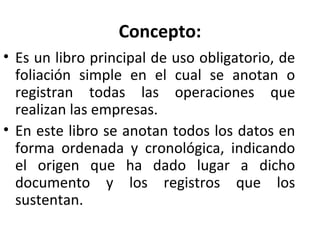 Concepto:
• Es un libro principal de uso obligatorio, de
foliación simple en el cual se anotan o
registran todas las operaciones que
realizan las empresas.
• En este libro se anotan todos los datos en
forma ordenada y cronológica, indicando
el origen que ha dado lugar a dicho
documento y los registros que los
sustentan.
 