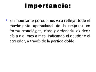 Importancia:
• Es importante porque nos va a reflejar todo el
movimiento operacional de la empresa en
forma cronológica, clara y ordenada, es decir
día a día, mes a mes, indicando el deudor y el
acreedor, a través de la partida doble.
 