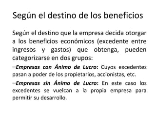 Según el destino de los beneficios
Según el destino que la empresa decida otorgar
a los beneficios económicos (excedente entre
ingresos y gastos) que obtenga, pueden
categorizarse en dos grupos:
–Empresas con Ánimo de Lucro: Cuyos excedentes
pasan a poder de los propietarios, accionistas, etc.
–Empresas sin Ánimo de Lucro: En este caso los
excedentes se vuelcan a la propia empresa para
permitir su desarrollo.
 