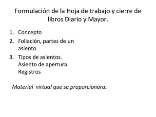 Formulación de la Hoja de trabajo y cierre de
libros Diario y Mayor.
1. Concepto
2. Foliación, partes de un
asiento
3. Tipos de asientos.
Asiento de apertura.
Registros
Material virtual que se proporcionara.
 