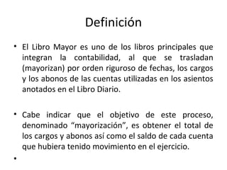 Definición
• El Libro Mayor es uno de los libros principales que
integran la contabilidad, al que se trasladan
(mayorizan) por orden riguroso de fechas, los cargos
y los abonos de las cuentas utilizadas en los asientos
anotados en el Libro Diario.
• Cabe indicar que el objetivo de este proceso,
denominado “mayorización”, es obtener el total de
los cargos y abonos así como el saldo de cada cuenta
que hubiera tenido movimiento en el ejercicio.
•
 