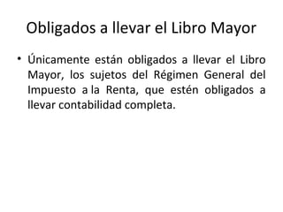 Obligados a llevar el Libro Mayor
• Únicamente están obligados a llevar el Libro
Mayor, los sujetos del Régimen General del
Impuesto a la Renta, que estén obligados a
llevar contabilidad completa.
 