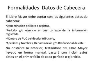Formalidades Datos de Cabecera
El Libro Mayor debe contar con los siguientes datos de
cabecera:
•Denominación del libro o registro.
•Período y/o ejercicio al que corresponde la información
registrada.
•Número de RUC del deudor tributario,
•Apellidos y Nombres, Denominación y/o Razón Social de éste.
No obstante lo anterior, tratándose del Libro Mayor
llevado en forma manual, bastará con incluir estos
datos en el primer folio de cada período o ejercicio.
 