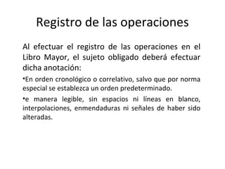 Registro de las operaciones
Al efectuar el registro de las operaciones en el
Libro Mayor, el sujeto obligado deberá efectuar
dicha anotación:
•En orden cronológico o correlativo, salvo que por norma
especial se establezca un orden predeterminado.
•e manera legible, sin espacios ni líneas en blanco,
interpolaciones, enmendaduras ni señales de haber sido
alteradas.
 