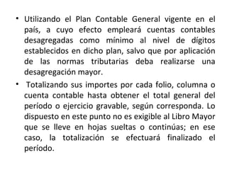 • Utilizando el Plan Contable General vigente en el
país, a cuyo efecto empleará cuentas contables
desagregadas como mínimo al nivel de dígitos
establecidos en dicho plan, salvo que por aplicación
de las normas tributarias deba realizarse una
desagregación mayor.
• Totalizando sus importes por cada folio, columna o
cuenta contable hasta obtener el total general del
período o ejercicio gravable, según corresponda. Lo
dispuesto en este punto no es exigible al Libro Mayor
que se lleve en hojas sueltas o continúas; en ese
caso, la totalización se efectuará finalizado el
período.
 