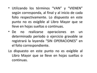 • Utilizando los términos “VAN” y “VIENEN”
según corresponda, al final y al inicio de cada
folio respectivamente. Lo dispuesto en este
punto no es exigible al Libro Mayor que se
lleve en hojas sueltas o continuas.
• De no realizarse operaciones en un
determinado período o ejercicio gravable se
registrará la leyenda “SIN OPERACIONES” en
el folio correspondiente.
Lo dispuesto en este punto no es exigible al
Libro Mayor que se lleve en hojas sueltas o
continuas.
 