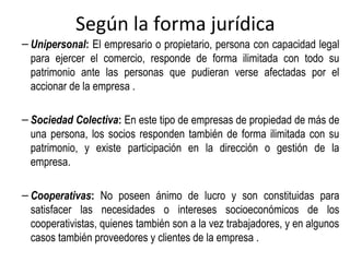 Según la forma jurídica
– Unipersonal: El empresario o propietario, persona con capacidad legal
para ejercer el comercio, responde de forma ilimitada con todo su
patrimonio ante las personas que pudieran verse afectadas por el
accionar de la empresa .
– Sociedad Colectiva: En este tipo de empresas de propiedad de más de
una persona, los socios responden también de forma ilimitada con su
patrimonio, y existe participación en la dirección o gestión de la
empresa.
– Cooperativas: No poseen ánimo de lucro y son constituidas para
satisfacer las necesidades o intereses socioeconómicos de los
cooperativistas, quienes también son a la vez trabajadores, y en algunos
casos también proveedores y clientes de la empresa .
 