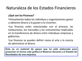 Naturaleza de los Estados Financieros
¿Qué son las Finanzas?
•Virtualmente todos los individuos y organizaciones ganan
u obtienen dinero y lo gastan o lo invierten.
•Las finanzas están relacionadas con el proceso, las
instituciones, los mercados y los instrumentos implicados
en la transferencia de dinero entre individuos empresas y
gobiernos.
•Las finanzas se pueden definir como el arte y la ciencia
de administrar el dinero.
Este es un material de apoyo que ha sido elaborado para
presentar en forma más gráfica el Balance General y el Estado de
Resultados de una empresa.
 