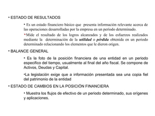 ESTADOS FINANCIEROS
• ESTADO DE RESULTADOS
• Es un estado financiero básico que presenta información relevante acerca de
las operaciones desarrolladas por la empresa en un período determinado.
Mide el resultado de los logros alcanzados y de los esfuerzos realizados
mediante la determinación de la utilidad o pérdida obtenida en un periodo
determinado relacionando los elementos que le dieron origen.
• BALANCE GENERAL
• Es la foto de la posición financiera de una entidad en un periodo
especifico del tiempo, usualmente al final del año fiscal. Se compone de
Activos, Deudas y Capital.
•La legislación exige que a información presentada sea una copia fiel
del patrimonio de la entidad
• ESTADO DE CAMBIOS EN LA POSICIÓN FINANCIERA
• Muestra los flujos de efectivo de un periodo determinado, sus orígenes
y aplicaciones.
 