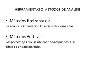 HERRAMIENTAS O METODOS DE ANALISIS
• Métodos Horizontales:
Se analiza la información financiera de varios años.
• Métodos Verticales:
Los porcentajes que se obtienen corresponden a las
cifras de un solo ejercicio.
 