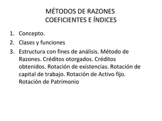 MÉTODOS DE RAZONES
COEFICIENTES E ÍNDICES
1. Concepto.
2. Clases y funciones
3. Estructura con fines de análisis. Método de
Razones. Créditos otorgados. Créditos
obtenidos. Rotación de existencias. Rotación de
capital de trabajo. Rotación de Activo fijo.
Rotación de Patrimonio
 